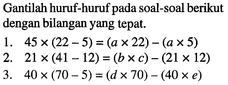 Gantilah huruf-huruf pada soal-soal berikut dengan bilangan yang tepat. a. 45 x (22 - 5) = (a x 22) - (a x 5) b. 21 x (41 - 12) = (b x c) - (21 x 12) c. 40 x (70 - 5) = (d x 70) - (40 x e)