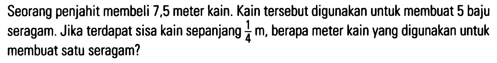 Seorang penjahit membeli 7,5 meter kain. Kain tersebut digunakan untuk membuat 5 baju seragam. Jika terdapat sisa kain sepanjang 1/4 m, berapa meter kain yang digunakan untuk membuat satu seragam?