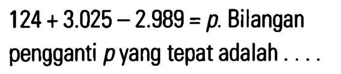 124 + 3.025 - 2.989 = p. Bilangan pengganti p yang tepat adalah ....