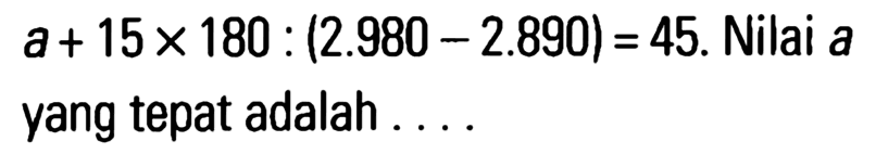 a + 15 x 180 : (2.980 - 2.890) = 45. Nilai a yang tepat adalah . . . .