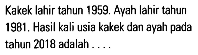 Kakek lahir tahun 1959. Ayah lahir tahun 1981 . Hasil kali usia kakek dan ayah pada tahun 2018 adalah .....