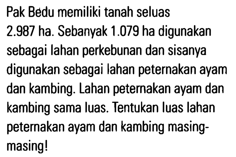 Pak Bedu memiliki tanah seluas 2.987 ha. Sebanvak 1.079 ha digunakan sebagai lahan perkebunan dan sisanya digunakan sebagai lahan peternakan ayam dan kambing. Lahan peternakan ayam dan kambing sama luas. Tentukan luas Iahan peternakan ayam dan kambing masing- masing!