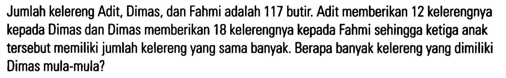 Jumlah kelereng Adit; Dimas, dan Fahmi adalah 117 butir. Adit memberikan 12 kelerengnya kepada Dimas dan Dimas memberikan 18 kelerengnya kepada Fahmi sehingga ketiga anak tersebut memiliki jumlah kelereng yang sama banyak. Berapa banyak kelereng yang dimiliki Dimas mula-mula?