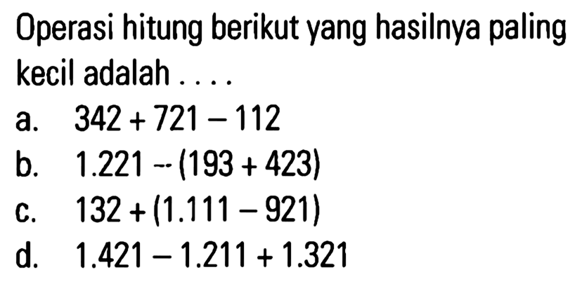 Operasi hitung berikut yang hasilnya paling kecil adalah a. 342 + 721 - 112 b. 1.221 - (193 + 423) c. 132 + (1.111 - 921) d. 1.421 - 1.211 + 1.321