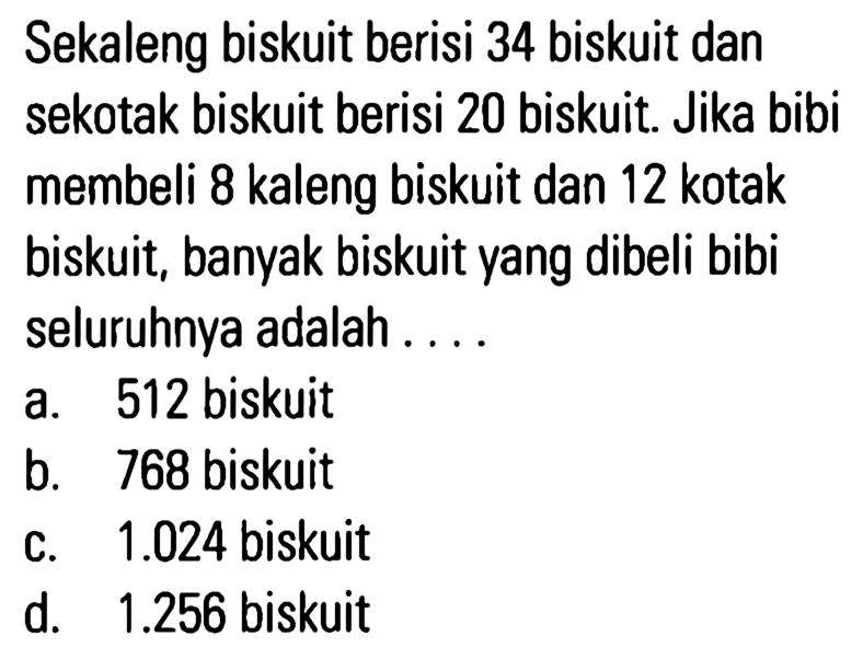 Sekaleng biskuit berisi 34 biskuit dan sekotak biskuit berisi 20 biskuit. Jika bibi membeli 8 kaleng biskuit dan 12 kotak biskuit, banyak biskuit yang dibeli bibi seluruhnya adalah . . . .