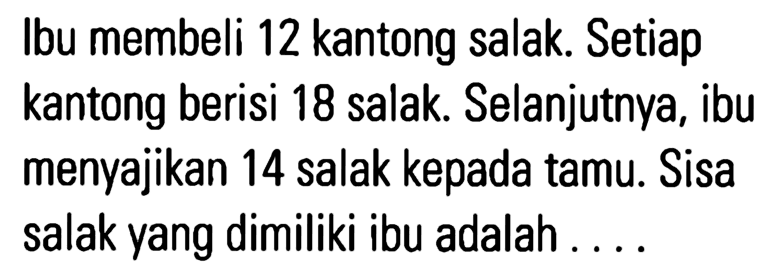 Ibu membeli 12 kantong salak. Setiap kantong berisi 18 salak. Selanjutnya, ibu menyajikan 14 salak kepada tamu. Sisa salak yang dimiliki ibu adalah ....