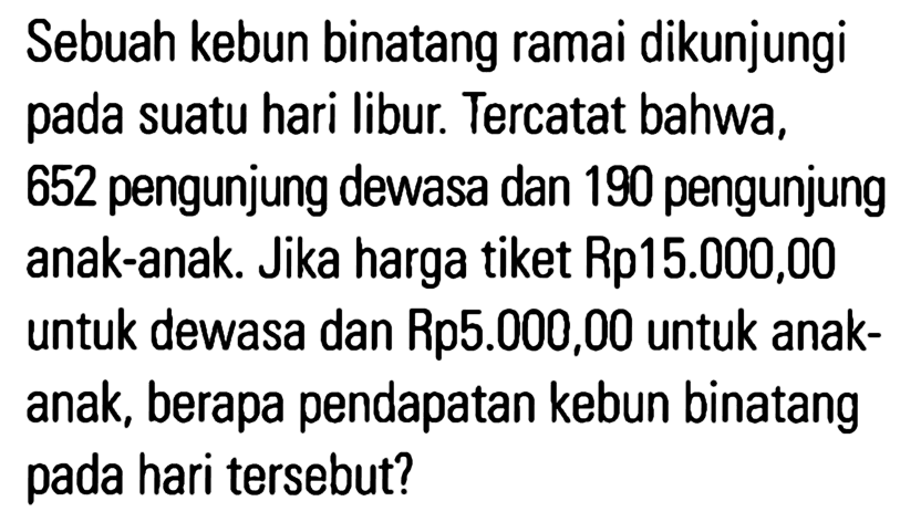 Sebuah kebun binatang ramai dikunjungi pada suatu hari libur Tercatat bahwa, 652 pengunjung dewasa dan 190 pengunjung anak-anak Jika harga tiket Rp15.000,00 untuk dewasa dan Rp5.000,00 untuk anak- anak, berapa pendapatan kebun binatang pada hari tersebut?