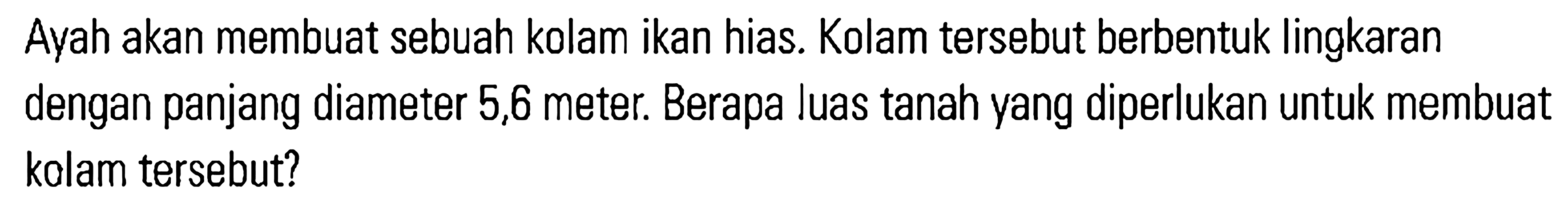 Avah akan membuat sebuah kolam ikan hias. Kolam tersebut berbentuk lingkaran dengan panjang diameter 5,6 meter. Berapa luas tanah yang diperlukan untuk membuat kolam tersebut?