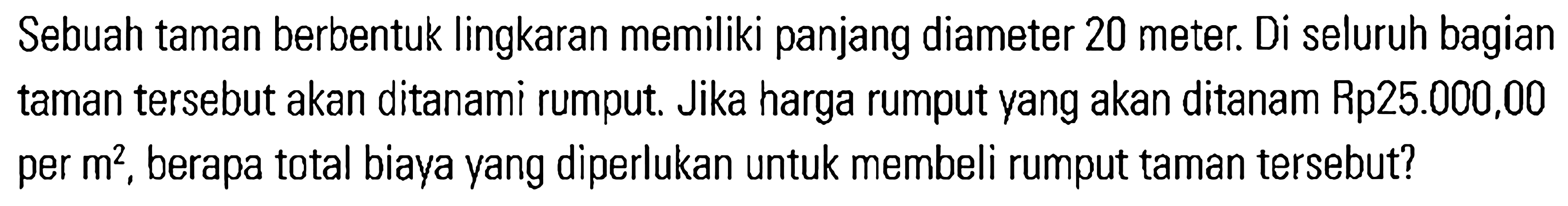 Sebuah taman berbentuk lingkaran memiliki panjang diameter 20 meter: Di seluruh bagian taman tersebut akan ditanami rumput. Jika harga rumput vang akan ditanam Rp25.000,00 per m^2, berapa total biaya yang diperlukan untuk membeli rumput taman tersebut?