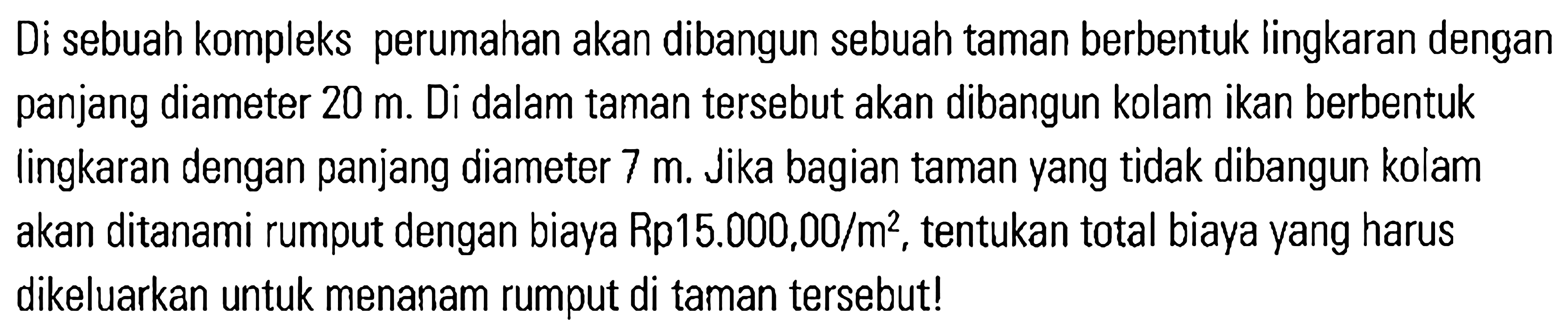 Di sebuah kompleks perumahan akan dibangun sebuah taman berbentuk lingkaran dengan panjang diameter 20 m. Di dalam taman tersebut akan dibangun kolam ikan berbentuk lingkaran dengan panjang diameter 7 m. Jika bagian taman yang tidak dibangun kolam akan ditanami rumput dengan biaya Rp 15.000,00 / m^2 , tentukan total biaya yang harus dikeluarkan untuk menanam rumput di taman tersebut!