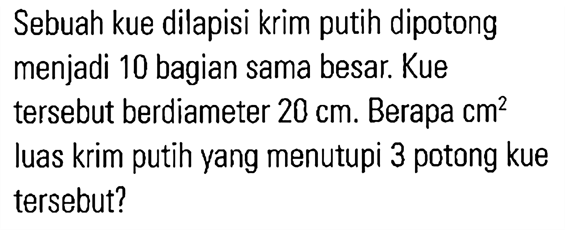 Sebuah kue dilapisi krim putih dipotong menjadi 10 bagian sama besar. Kue tersebut berdiameter 20 cm. Berapa cm^2 luas krim putih yang menutupi 3 potong kue tersebut?