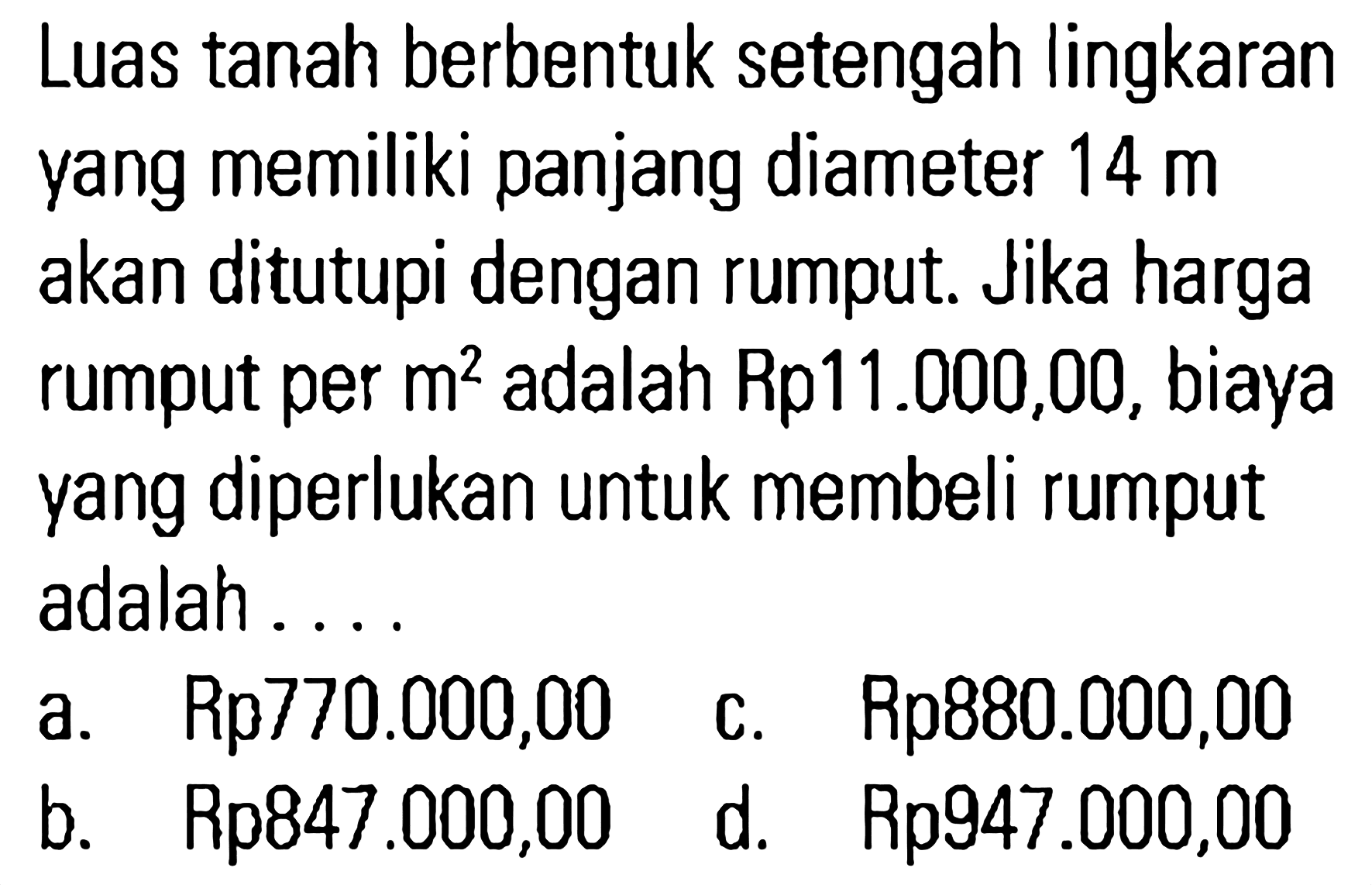 Luas tanah berbentuk setengah lingkaran yang memiliki panjang diameter 14 m akan ditutupi dengan rumput. Jika harga rumput per m^2 adalah Rp11.000,00, biaya yang diperlukan untuk membeli rumput adalah . . . .