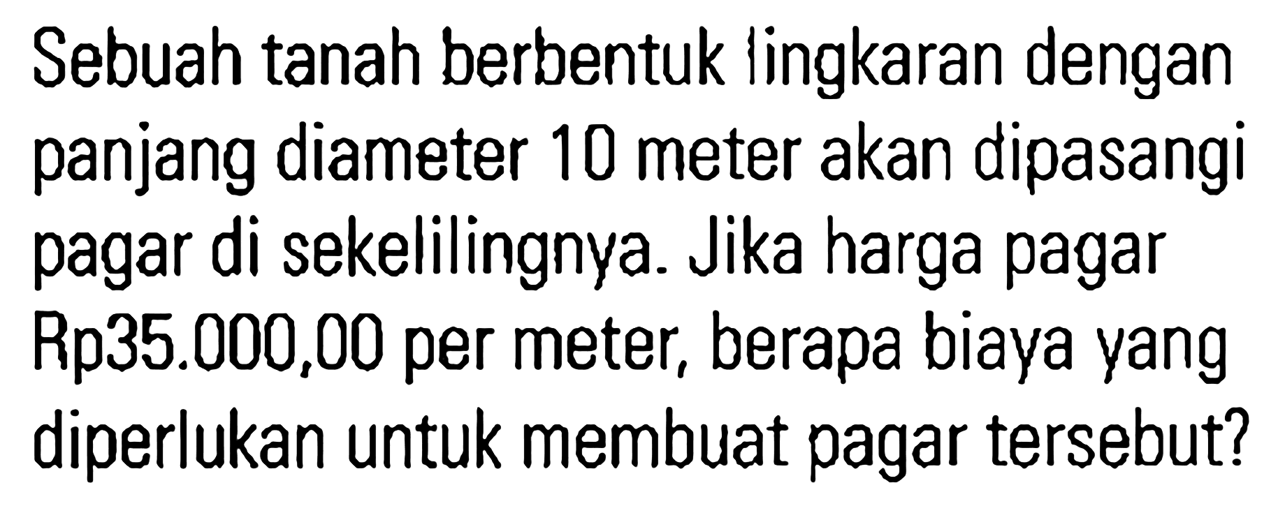 Sebuah tanah berbentuk lingkaran dengan panjang diameter 10 meter akan dipasangi pagar di sekelilingnya. Jika harga pagar Rp 35.000,00 per meter, berapa biaya yang diperlukan untuk membuat pagar tersebut?