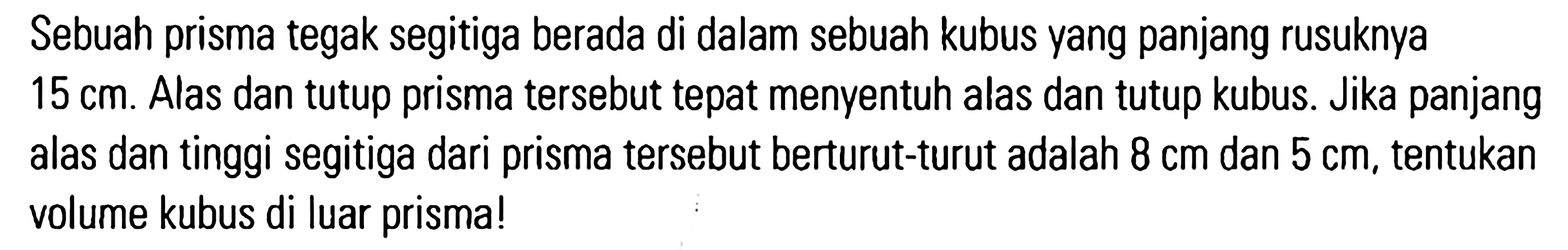 Sebuah prisma tegak segitiga berada di dalam sebuah kubus yang panjang rusuknya 15 cm. Alas dan tutup prisma tersebut tepat menyentuh alas dan tutup kubus. Jika panjang alas dan tinggi segitiga dari prisma tersebut berturut-turut adalah 8 cm dan 5 cm, tentukan volume kubus di luar prisma!