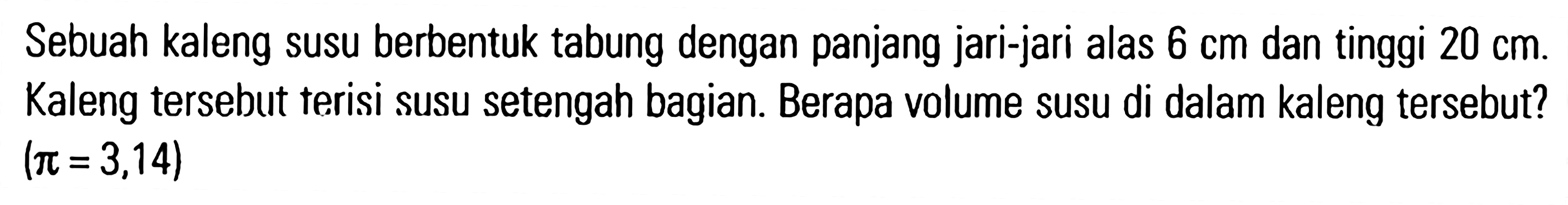 Sebuah kaleng susu berbentuk tabung dengan panjang jari-jari alas 6 cm dan tinggi 20 cm. Kaleng tersebut terisi susu setengah bagian. Berapa volume susu di dalam kaleng tersebut? (pi = 3,14)