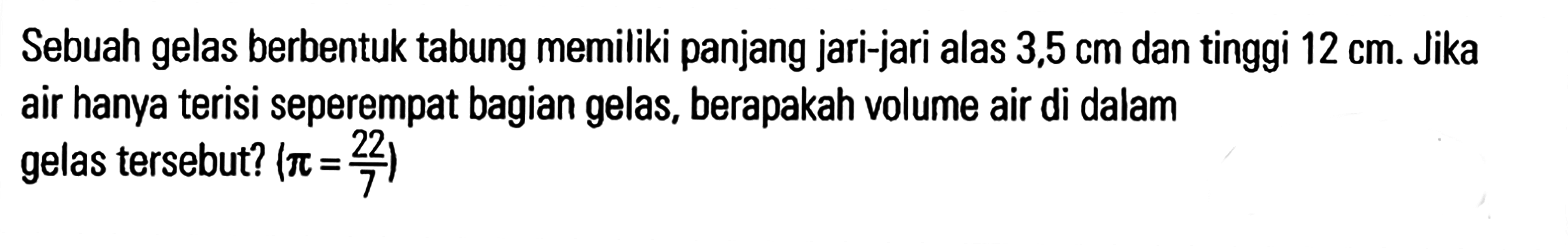 Sebuah gelas berbentuk tabung memiliki panjang jari-jari alas 3,5 cm dan tinggi 12 cm. Jika air hanya terisi seperempat bagian gelas, berapakah volume air di dalam gelas tersebut? (pi = 22/7)