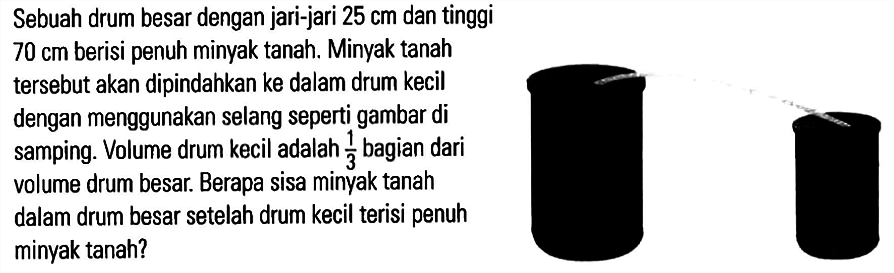 Sebuah drum besar dengan jari-jari 25 cm dan tinggi 70 cm berisi penuh minyak tanah. Minyak tanah tersebut akan dipindahkan ke dalam drum kecil dengan menggunakan selang seperti gambar di 3 bagian dari samping. Volume drum kecil adalah 3 volume drum besar Berapa sisa minyak tanah dalam drum besar setelah drum kecil terisi penuh minyak tanah?