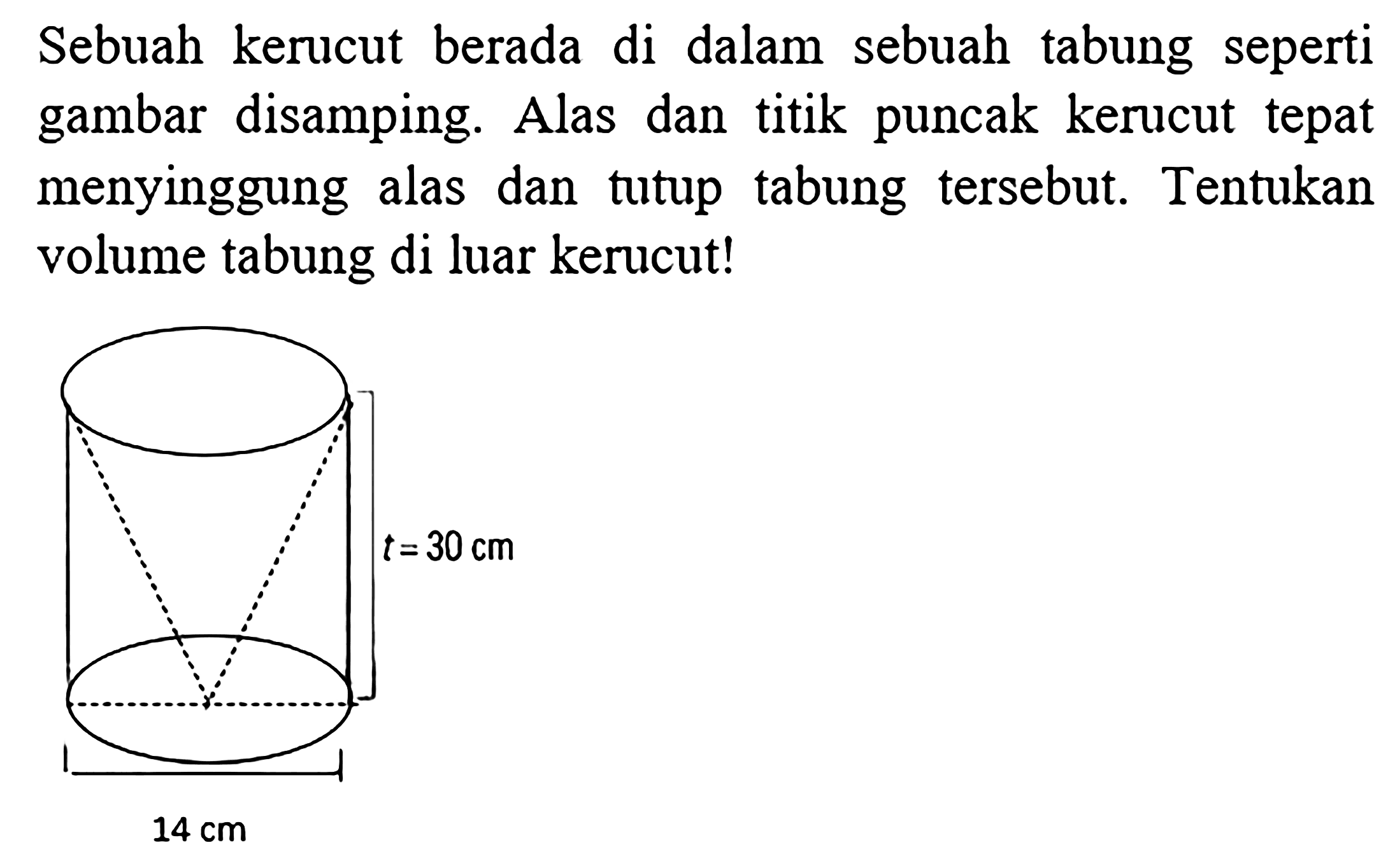 Sebuah kerucut berapa di dalam sebuah tabung seperti gambar disamping. Alas dan titik puncak kerucut tepat menyinggung alas dan tutup tabung tersebut. Tentukan volume tabung di luar kerucut
 t = 30 cm
 14 cm