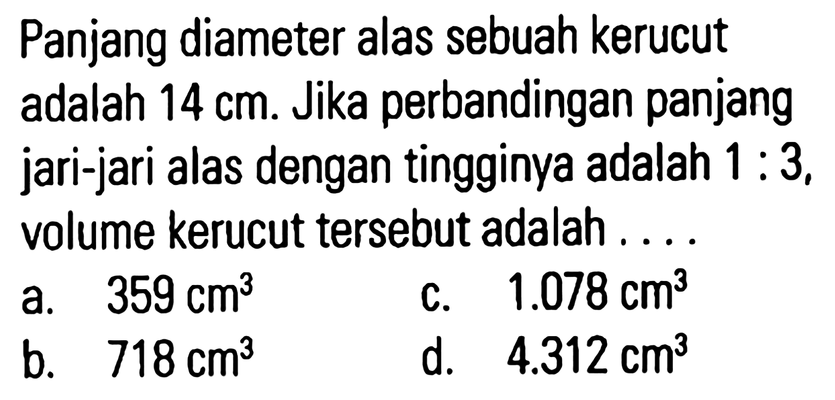 Panjang diameter alas sebuah kerucut adalah 14 cm. Jika perbandingan panjang jari-jari alas dengan tingginya adalah 1 : 3, volume kerucut tersebut adalah