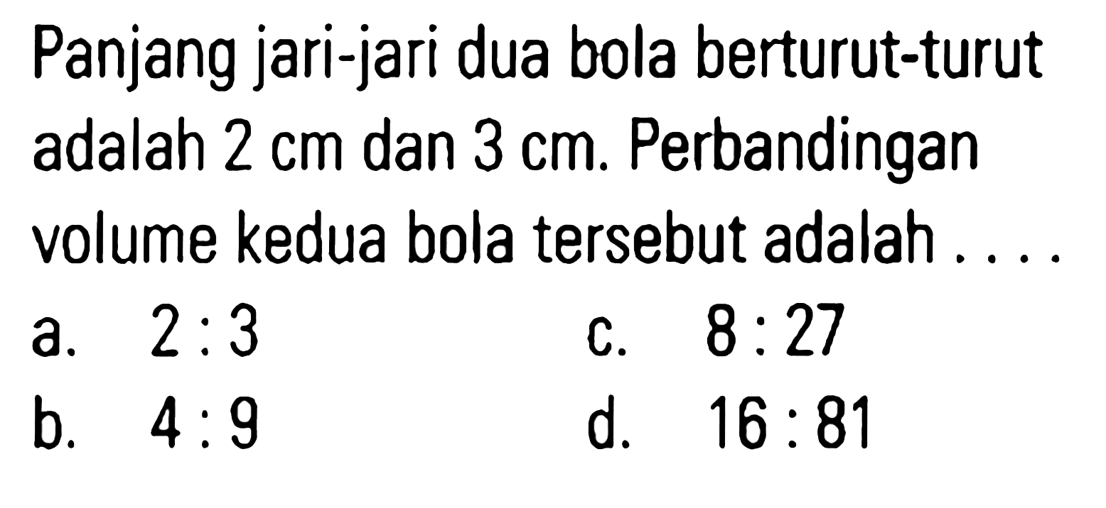 Panjang jari-jari dua bola berturut-turut adalah 2 cm dan 3 cm. Perbandingan volume kedua bola tersebut adalah ....