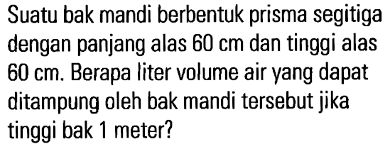 Suatu bak mandi berbentuk prisma segitiga dengan panjang alas 60 cm dan tinggi alas 60 cm. Berapa liter volume air yang dapat ditampung oleh bak mandi tersebut jika tinggi bak 1 meter?