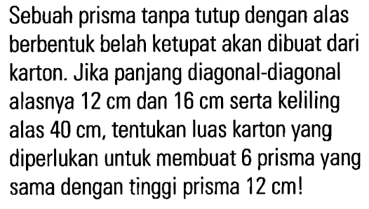 Sebuah prisma tanpa tutup dengan alas berbentuk belah ketupat akan dibuat dari karton. Jika panjang diagonal-diagonal alasnya 12 cm dan 16 cm serta keliling alas 40 cm, tentukan luas karton yang diperlukan untuk membuat 6 prisma yang sama dengan tinggi prisma 12 cm!