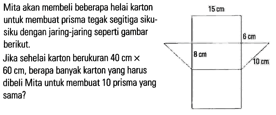 Mita akan membeli beberapa helai karton untuk membuat prisma tegak segitiga siku- siku dengan jaring-jaring seperti gambar berikut, Jika sehelai karton berukuran 40 cm X 60 cm, berapa banyak karton yang harus dibeli Mita untuk membuat 10 prisma yang sama? 15 cm 6 cm 8 cm 10 cm