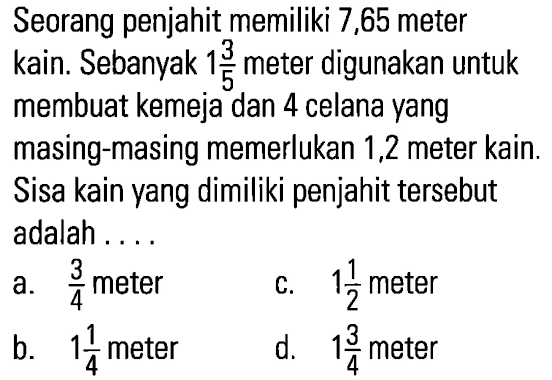 Seorang penjahit memiliki 7,65 meter kain. Sebanyak 1 3/5 meter digunakan untuk membuat kemeja dan 4 celana yang masing-masing memerlukan 1,2 meter kain. Sisa kain yang dimiliki penjahit tersebut adalah ....