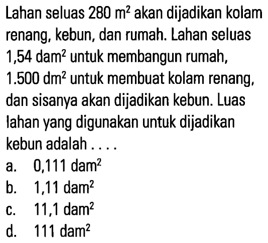 Lahan seluas 280 m^2 akan dijadikan kolam renang, kebun, dan rumah. Lahan seluas 1,54 dam^2 untuk membangun rumah, 1.500 dm^2 untuk membuat kolam renang; dan sisanya akan dijadikan kebun. Luas lahan yang digunakan untuk dijadikan kebun adalah