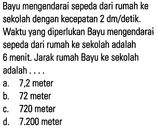 Bayu mengendarai sepeda dari rumah ke sekolah dengan kecepatan 2 dm/detik. Waktu yang diperlukan Bayu mengendarai sepeda dari rumah ke sekolah adalah 6 menit. Jarak rumah Bayu ke sekolah adalah ...