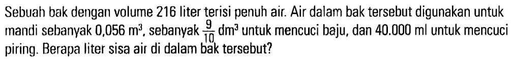 Sebuah bak dengan volume 216 liter terisi penuh air. Air dalam bak tersebut digunakan untuk mandi sebanyak 0,056 m^3, sebanyak 9/10 dm^3 untuk mencuci baju, dan 40.000 ml untuk mencuci piring. Berapa liter sisa air di dalam bak tersebut?