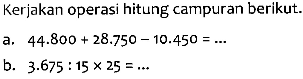 Kerjakan operasi hitung campuran berikut: a. 44.800 + 28.750 - 10.450 = ... b. 3.675 : 15 x 25 = ...