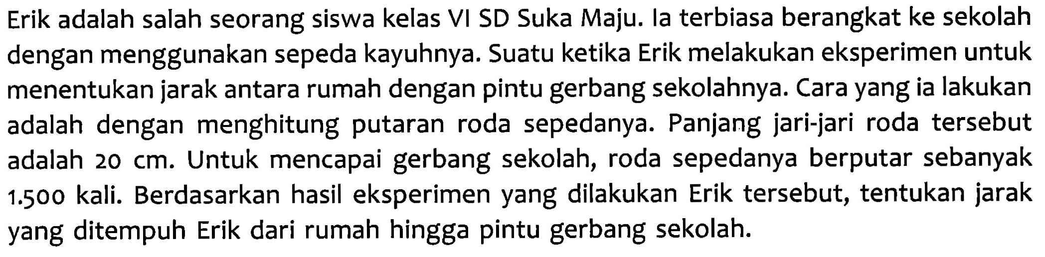 Erik adalah salah seorang siswa kelas VI SD Suka Maju: Ia terbiasa berangkat ke sekolah dengan menggunakan sepeda kayuhnya. Suatu ketika Erik melakukan eksperimen untuk menentukan jarak antara rumah dengan pintu gerbang sekolahnya: Cara yang ia lakukan adalah dengan menghitung putaran roda sepedanya. Panjang jari-jari roda tersebut adalah 20 cm. Untuk mencapai gerbang sekolah, roda sepedanya berputar sebanyak 1.500 kali. Berdasarkan hasil eksperimen yang dilakukan Erik tersebut, tentukan jarak yang ditempuh Erik dari rumah hingga pintu gerbang sekolah: