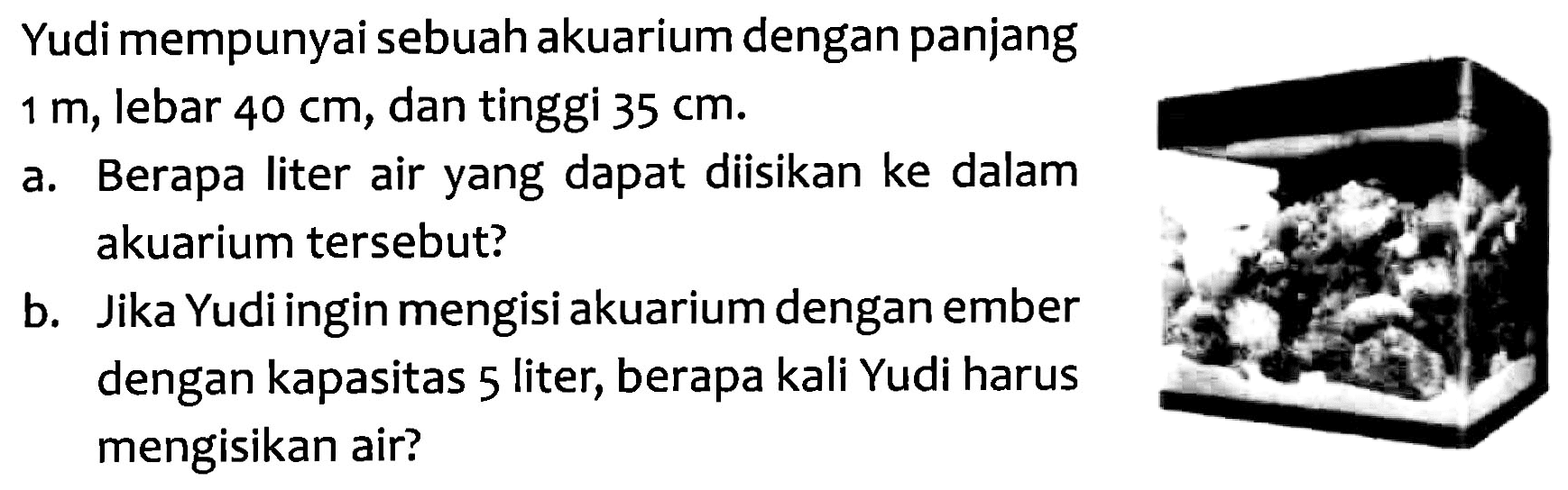 Yudi mempunyai sebuah akuarium dengan panjang 1m, lebar 40 cm, dan tinggi 35 cm. a. Berapa liter air yang dapat diisikan ke dalam akuarium tersebut? b. Jika Yudi ingin mengisi akuarium dengan ember dengan kapasitas 5 liter; berapa kali Yudi harus mengisikan air?