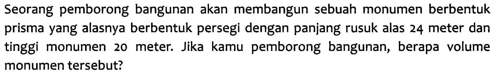 Seorang pemborong bangunan akan membangun sebuah monumen berbentuk prisma yang alasnya berbentuk persegi dengan panjang rusuk alas 24 meter dan tinggi monumen 20 meter. Jika kamu pemborong bangunan, berapa volume monumen tersebut?