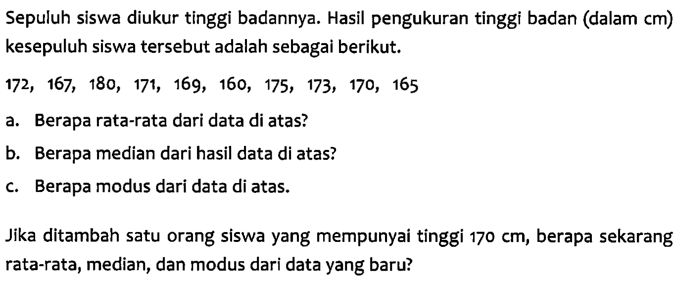 Sepuluh siswa diukur tinggi badannya. Hasil pengukuran tinggi badan (dalam cm) kesepuluh siswa tersebut adalah sebagai berikut. 172, 167, 180, 171, 169, 160, 175, 173, 170, 165 a. Berapa rata-rata dari data di atas? b. Berapa median dari hasil data di atas? c. Berapa modus dari data di atas. Jika ditambah satu orang siswa yang mempunyai tinggi 170 cm, berapa sekarang rata-rata, median, dan modus dari data yang baru?