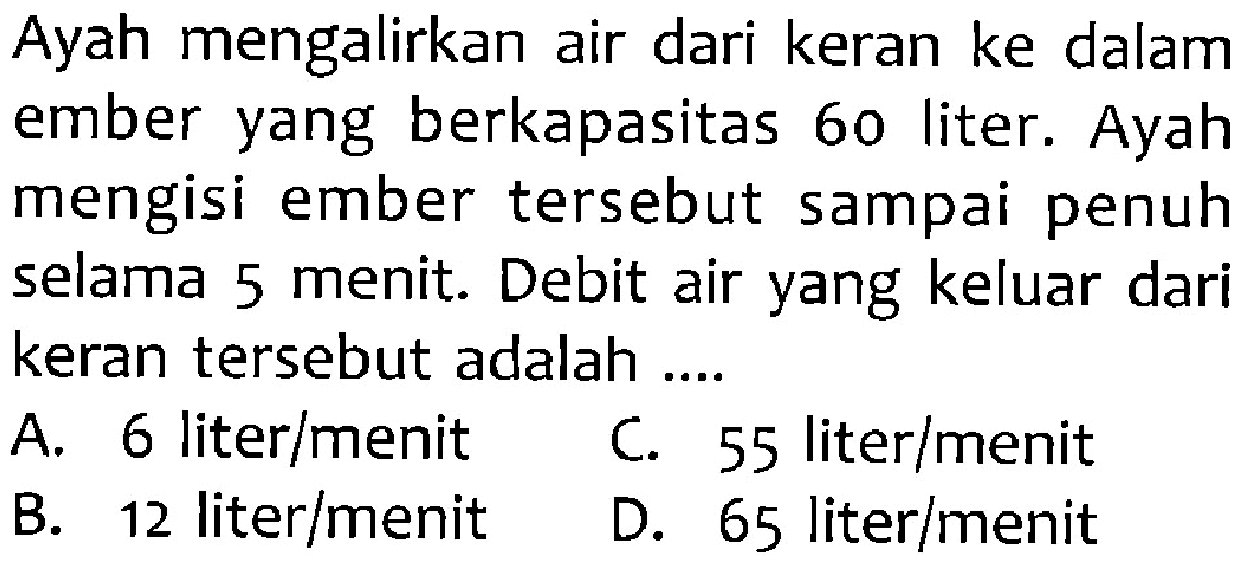 Ayah mengalirkan air dari keran ke dalam ember yang berkapasitas 60 liter. Ayah mengisi ember tersebut sampai penuh selama 5 menit. Debit air yang keluar dari keran tersebut adalah...