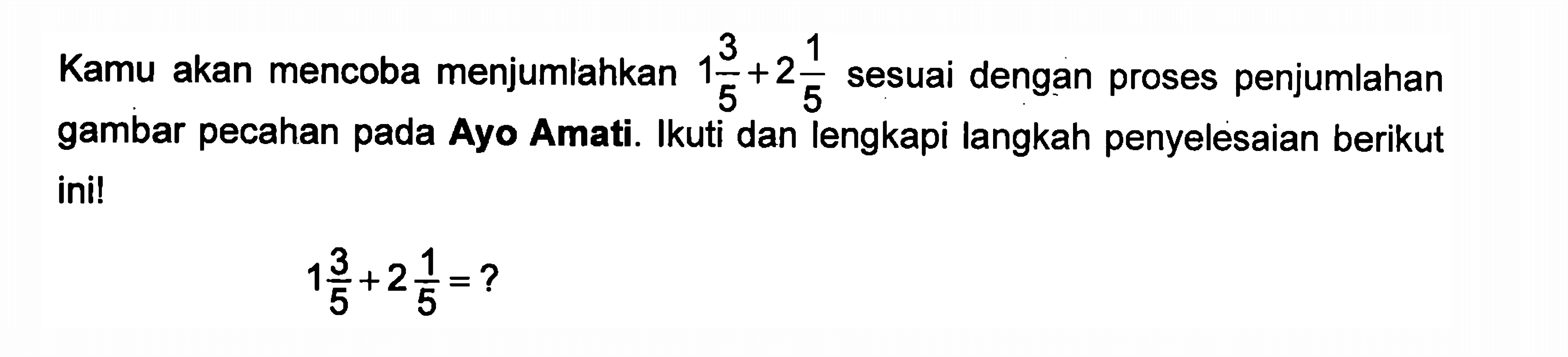 Kamu akan mencoba menjumlahkan 1 3/5 + 2 1/5 sesuai dengan proses penjumlahan gambar pecahan pada Ayo Amati. Ikuti dan lengkapi langkah penyelesaian berikut ini! 1 3/5 + 2 1/5 = ?