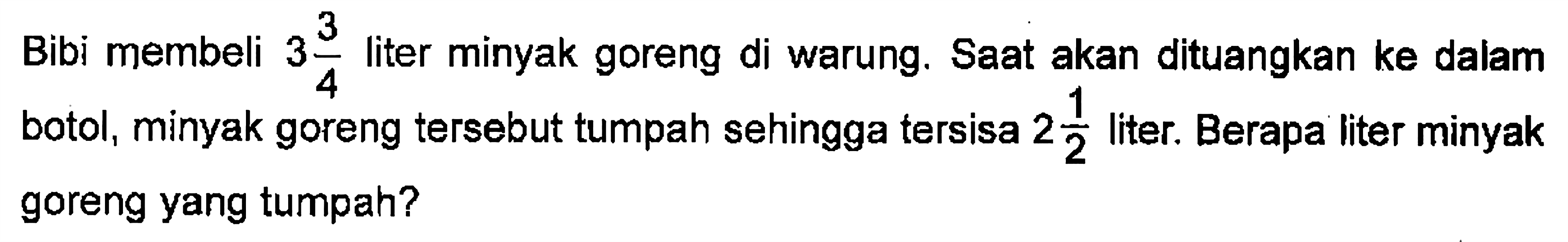 Bibi membeli 3 3/4 liter minyak goreng di warung. Saat akan dituangkan ke dalam botol, minyak goreng tersebut tumpah sehingga tersisa 2 1/2 liter. Berapa liter minyak goreng yang tumpah?