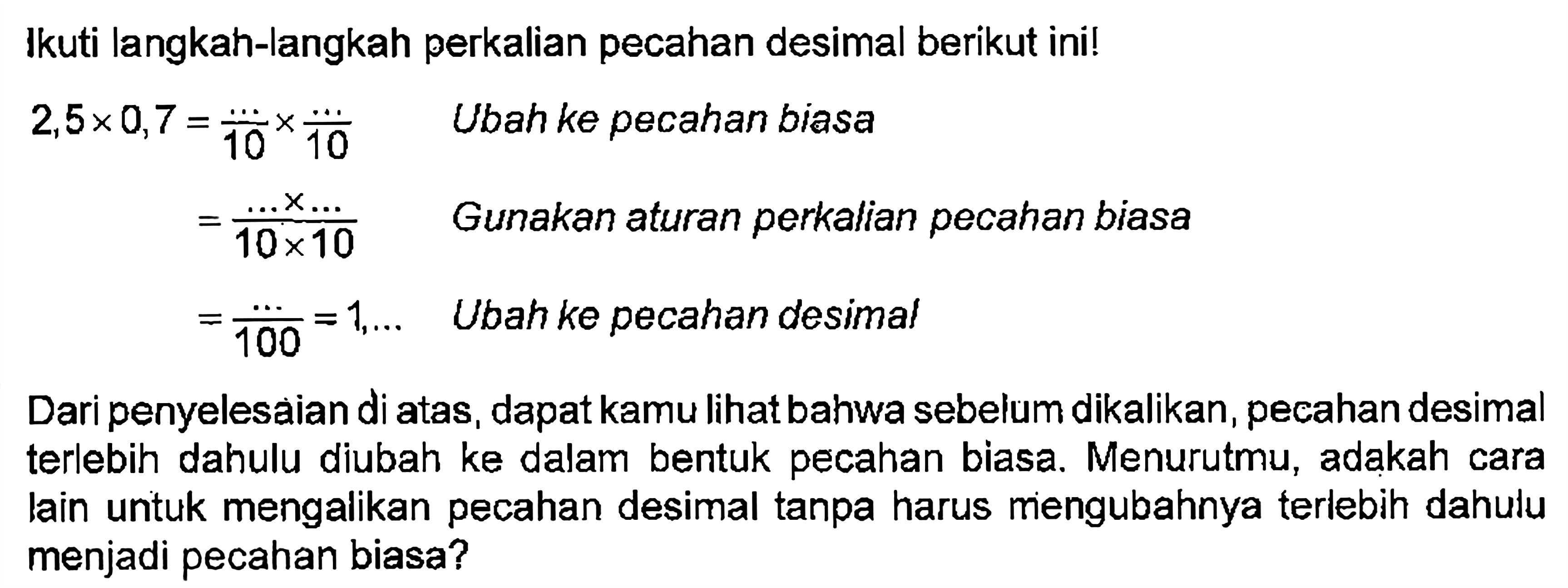 Ikuti langkah-langkah perkalian pecahan desimal berikut ini! 2,5 x 0,7 = .../10 x .../10 Ubah ke pecahan biasa = (... x ...)/(10 x 10) Gunakan aturan perkalian pecahan biasa = .../100 - 1,... Ubah ke pecahan desimal Dari penyelesaian di atas, dapat kamu lihat bahwa sebelum dikalikan, pecahan desimal terlebih dahulu diubah ke dalam bentuk pecahan biasa. Menurutmu, adakah cara lain untuk mengalikan pecahan desimal tanpa harus mengubahnya terlebih dahulu menjadi pecahan biasa?