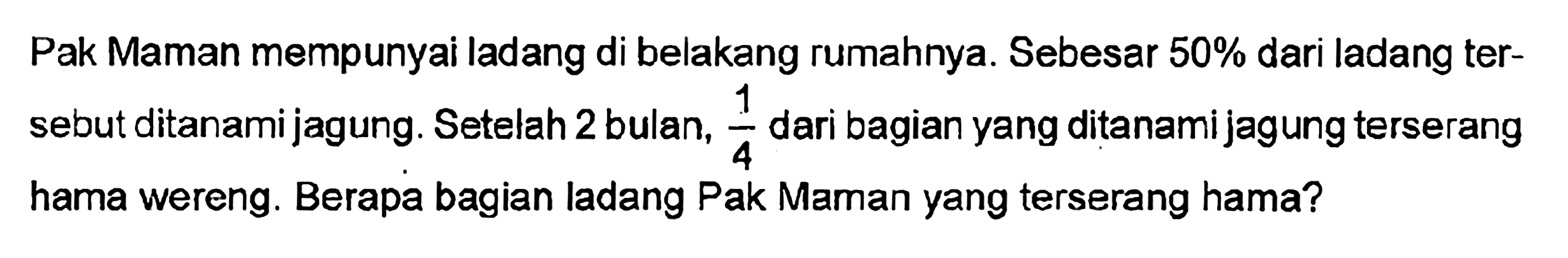 Pak Maman mempunyai ladang di belakang rumahnya. Sebesar 50% dari ladang ter-sebut ditanami jagung. Setelah 2 bulan, 1/4 dari bagian yang ditanami jagung terserang hama wereng. Berapa bagian ladang Pak Maman yang terserang hama?