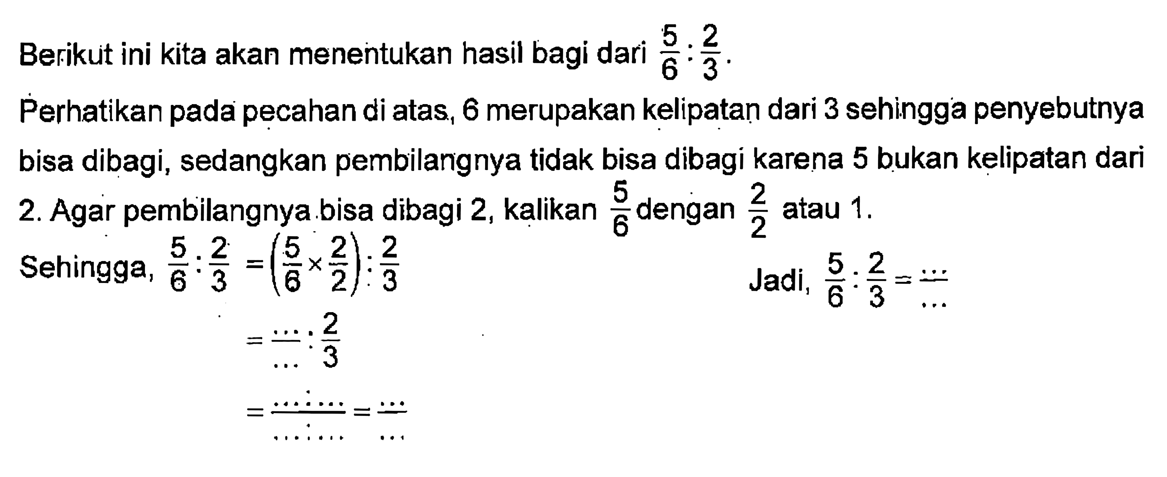 Berikut ini kita akan menentukan hasil bagi dari 5/6 : 2/3. Perhatikan pada pecahan diatas, 6 merupakan kelipatan dari 3 sehingga penyebutnya bisa dibagi, sedangkan pembilangnya tidak bisa dibagi karena 5 bukan kelipatan dari 2. Agar pembilangnya bisa dibagi 2, kalikan 5/6 atau 2/2 atau 1. Sehingga 5/6 : 2/3 = (5/6 x 2/2) : 2/3 = .../.... : 2/3 Jadi 5/6 : 2/3 =