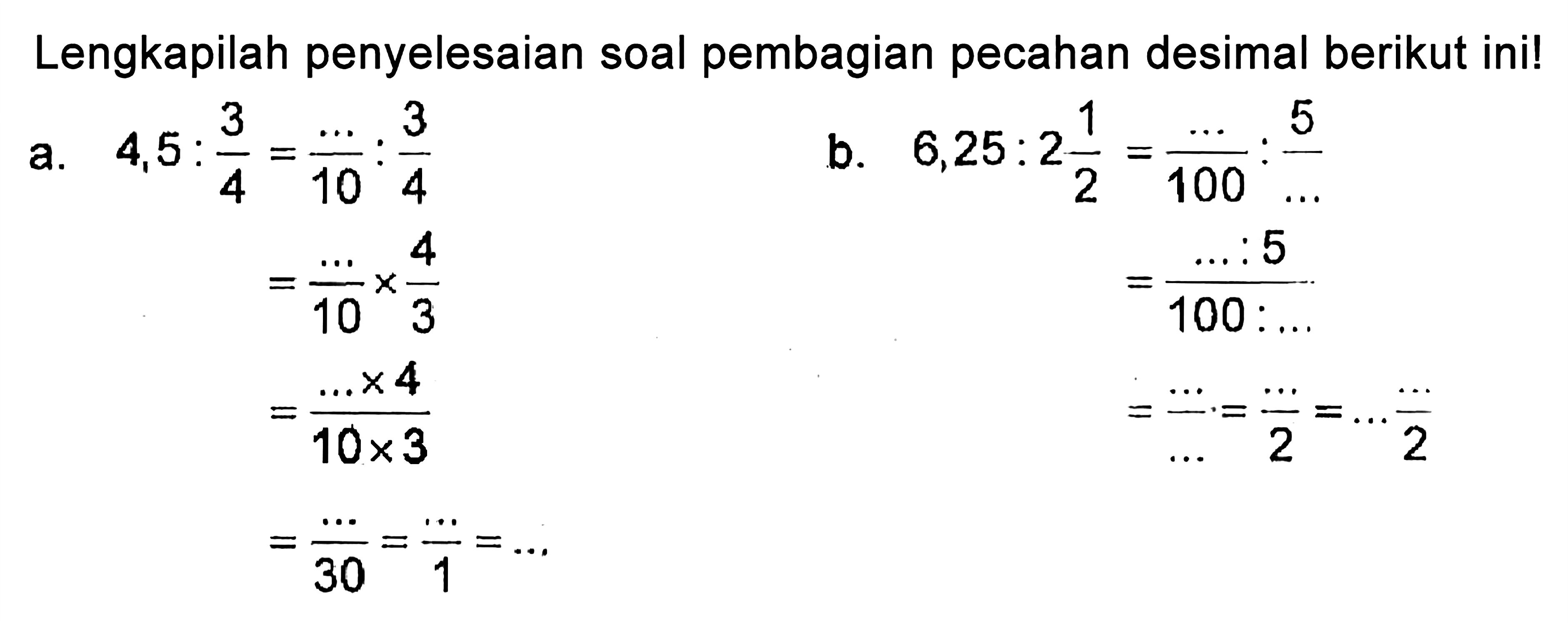 Lengkapilah penyelesaian soal pembagian pecahan desimal berikut ini! a. 4,5 : 3/4 =.../10 : 3/4 = .../10 x 4/3 = (... x 4)/(10 x 3) = .../30 = .../1 = ... b. 6,25 : 2 1/2 = .../100 : 5/... = (... : 5)/(100 : ...) = .../... = .../2 = ... .../2