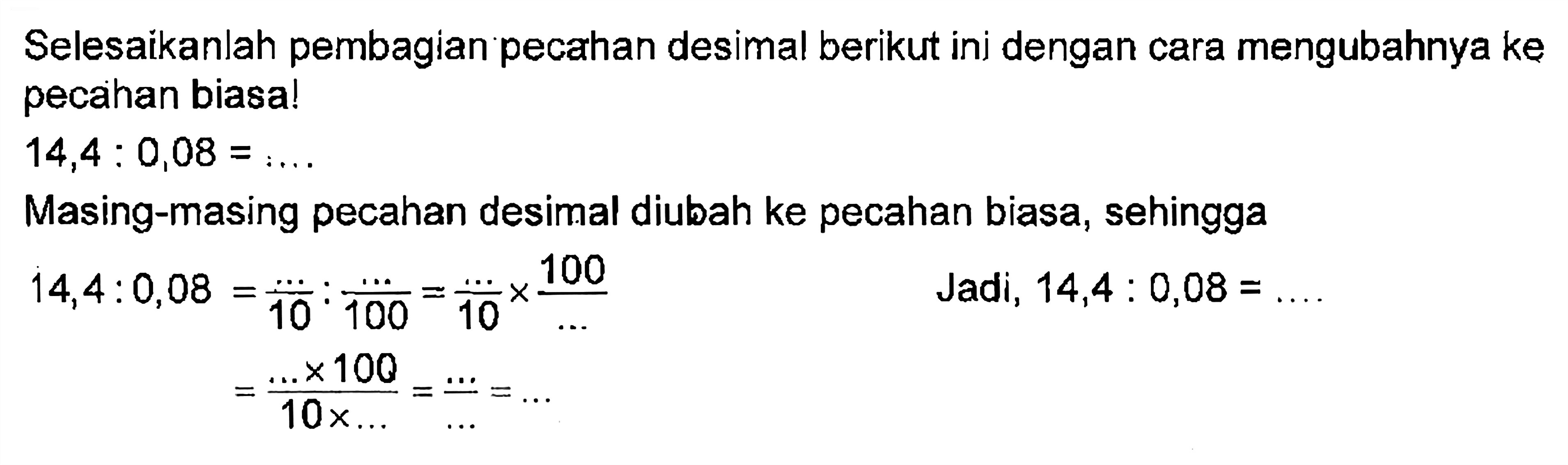 Selesaikanlah pembagian pecahan desimal berikut ini dengan cara mengubahnya ke pecahan biasa! 14,4 : 0,08 = ..... Masing-masing pecahan desimal diubah ke pecahan biasa, sehingga 14,4 : 0,08 = ..../10 : ..../100 = .../10 x 100/... = ( ... x 100)/(10 x ...) = Jadi 14,4 : 0,08 = ....