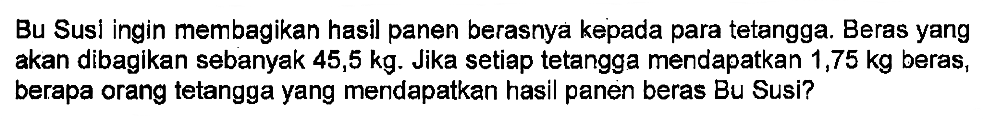 Bu Susl ingin membagikan hasil panen berasnya kepada para tetangga. Beras yang akan dibagikan sebanyak 45,5 kg. Jika setiap tetangga mendapatkan 1,75 kg beras, berapa orang tetangga yang mendapatkan hasil panen beras Bu Susi?