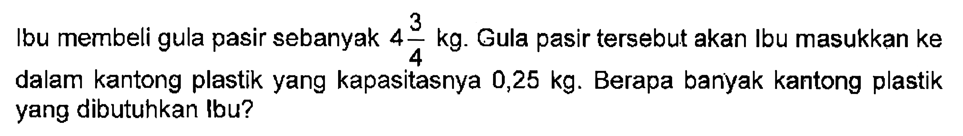 Ibu membeli gula pasir sebanyak 4 3/4 kg. Gula pasir tersebut akan Ibu masukkan ke dalam kantong plastik yang kapasitasnya 0,25 kg. Berapa banyak kantong plastik yang dibutuhkan Ibu?