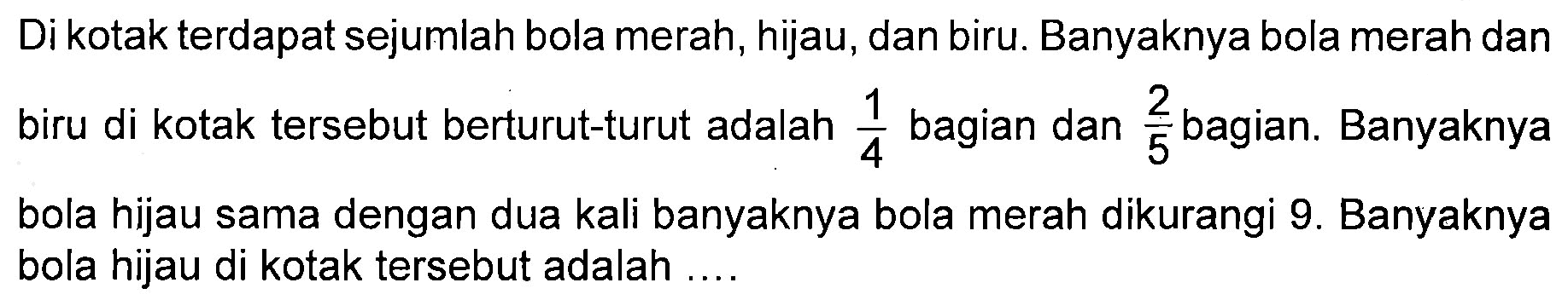 Di kotak terdapat sejumlah bola merah, hijau, dan biru. Banyaknya bola merah dan biru di kotak tersebut berturut-turut adalah 1/4 bagian dan 2/5 bagian. Banyaknya bola hijau sama dengan dua kali banyaknya bola merah dikurangi 9. Banyaknya bola hijau di kotak tersebut adalah ...