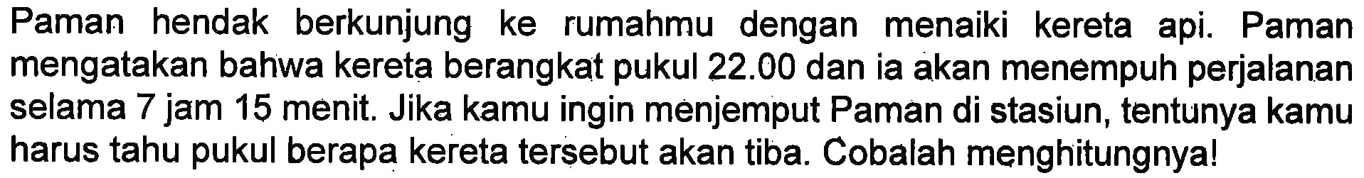 Paman hendak berkunjung ke rumahmu dengan menaiki kereta api. Paman mengatakan bahwa kereta berangkat pukul 22.00 dan ia akan menempuh perjalanan selama 7 jam 15 menit, Jika kamu ingin menjemput Paman di stasiun, tentunya kamu harus tahu pukul berapa kereta tersebut akan tiba. Cobalah menghitungnya!