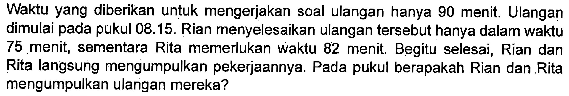 Waktu yang diberikan untuk mengerjakan soal ulangan hanya 90 menit. Ulangan dimulai pada pukul 08.15. Rian menyelesaikan ulangan tersebut hanya dalam waktu 75 menit, sementara Rita memerlukan waktu 82 menit. Begitu selesai, Rian dan Rita langsung mengumpulkan pekerjaannya. Pada pukul berapakah Rian dan Rita mengumpulkan ulangan mereka?