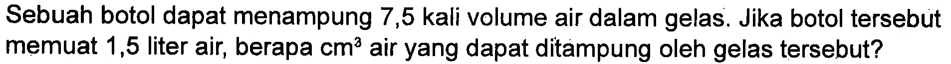 Sebuah botol dapat menampung 7,5 kali volume air dalam gelas. Jika botol tersebut memuat 1,5 liter air, berapa cm^3 air yang dapat ditampung oleh gelas tersebut?